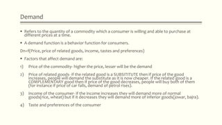 Demand
 Refers to the quantity of a commodity which a consumer is willing and able to purchase at
different prices at a time.
 A demand function is a behavior function for consumers.
Dn=f(Price, price of related goods, income, tastes and preferences)
 Factors that affect demand are:
1) Price of the commodity- higher the price, lesser will be the demand
2) Price of related goods- if the related good is a SUBSITITUTE then if price of the good
increases, people will demand the substitute as it is now cheaper. If the related good is a
COMPLEMENTARY good then if price of the good decreases, people will buy both of them
(for instance if price of car falls, demand of petrol rises).
3) Income of the consumer- if the income increases they will demand more of normal
goods(rice, wheat) but if it decreases they will demand more of inferior goods(jowar, bajra).
4) Taste and preferences of the consumer
 