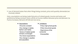  Law of demand states that other things being constant, price and quantity demanded are
inversely related.
Here, assumptions are being made that price of related goods, income and tastes and
preferences being constant, there will be an inverse relation between price and demand. So
if price increases, demand will fall and vice-versa.
 
