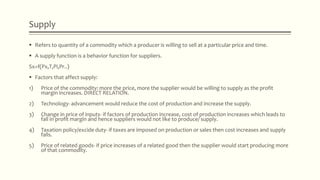 Supply
 Refers to quantity of a commodity which a producer is willing to sell at a particular price and time.
 A supply function is a behavior function for suppliers.
Sx=f(Px,T,Pi,Pr..)
 Factors that affect supply:
1) Price of the commodity: more the price, more the supplier would be willing to supply as the profit
margin increases. DIRECT RELATION.
2) Technology- advancement would reduce the cost of production and increase the supply.
3) Change in price of inputs- if factors of production increase, cost of production increases which leads to
fall in profit margin and hence suppliers would not like to produce/ supply.
4) Taxation policy/excide duty- if taxes are imposed on production or sales then cost increases and supply
falls.
5) Price of related goods- if price increases of a related good then the supplier would start producing more
of that commodity.
 