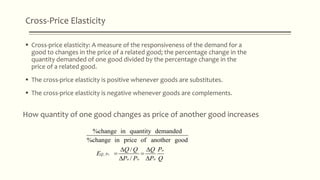 Cross-Price Elasticity
 Cross-price elasticity: A measure of the responsiveness of the demand for a
good to changes in the price of a related good; the percentage change in the
quantity demanded of one good divided by the percentage change in the
price of a related good.
 The cross-price elasticity is positive whenever goods are substitutes.
 The cross-price elasticity is negative whenever goods are complements.
How quantity of one good changes as price of another good increases
,
%change in quantity demanded
%change in price of another good
/
/
o
o
Q P
o o o
Q Q Q P
E
P P P Q
 
 
 
 