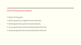 Factors affecting Income elasticity:
 Nature of the good:
 inferior goods have negative income elasticity
 Normal goods have positive income elasticity
 Luxury goods have income elasticity greater than one
 Necessary goods have income elasticity less than one
 