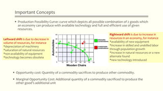 Important Concepts
 Production Possibility Curve: curve which depicts all possible combination of 2 goods which
an economy can produce with available technology and full and efficient use of given
resources.
 Opportunity cost: Quantity of a commodity sacrifices to produce other commodity.
 Marginal Opportunity Cost: Additional quantity of a commodity sacrificed to produce the
other good’s additional unit
Rightward shift is due to increase in
resources in an economy, for instance
*availability of new equipment
*increase in skilled and unskilled labor
through population growth
*increase in natural resources or a new
alternate found
*new technology introduced
Leftward shift is due to decrease in
volume of resources, for instance
*depreciation of machinery
*saturation of natural resources
*non-availability of equipment
*technology becomes obsolete
 