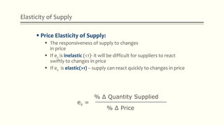 Elasticity of Supply
 Price Elasticity of Supply:
 The responsiveness of supply to changes
in price
 If es is inelastic (<1)- it will be difficult for suppliers to react
swiftly to changes in price
 If es is elastic(>1) – supply can react quickly to changes in price
es =
% Δ Quantity Supplied____________________
% Δ Price
 