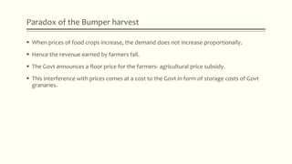Paradox of the Bumper harvest
 When prices of food crops increase, the demand does not increase proportionally.
 Hence the revenue earned by farmers fall.
 The Govt announces a floor price for the farmers- agricultural price subsidy.
 This interference with prices comes at a cost to the Govt in form of storage costs of Govt
granaries.
 