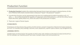 Production Function
 Production Function-Explains the relationship between factor input and output in physical terms. Or the
term PRODUCTION means transformation of physical “inputs” into physical “outputs”.
 A production function can be represented in the form of a mathematical model of equation as Q = f (
a,b,c,…… etc.) where Q stands for quantity of output per unit of time and a, b, c, etc are the various factor
inputs like land, capital, labour etc, which are used in the production of output.
 There are 2 types of factor inputs:
1) FIXED INPUTS :
Fixed inputs are those factors the quantity of which remains constant irrespective of the level of output produced
by a firm. For example, land, buildings, machines, tools, equipments, superior types of labour, top management etc.
2)VARIABLE INPUTS :
Variable inputs are those factors the quantity of which varies with variations in the levels of output produced by a
firm for example, raw materials, power fuel, water, transport, labour and communication etc.
 