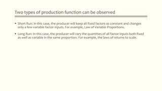 Two types of production function can be observed
 Short Run: In this case, the producer will keep all fixed factors as constant and changes
only a few variable factor inputs. For example, Law of Variable Proportions.
 Long Run: In this case, the producer will vary the quantities of all factor inputs both fixed
as well as variable in the same proportion. For example, the laws of returns to scale.
 