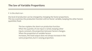 The law of Variable Proportions
 In the short-run -
the level of production can be changed by changing the factor proportions.
This law examines the production function with on factor variable, keeping the other factors
quantities fixed.
The law explains the short-run production function.
When the quantity of one input is varied, keeping other
inputs constant, the proportion between factors changes.
When the proportion of variable factors
increases, the total output does not always increase in the
same proportion, but in varying proportion.
 