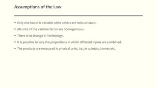  Only one factor is variable while others are held constant.
 All units of the variable factor are homogeneous.
 There is no change in Technology.
 It is possible to vary the proportions in which different inputs are combined.
 The products are measured in physical units, i.e., in quintals, tonnes etc.
Assumptions of the Law
 