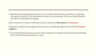  Market Economy/Capitalist Economy: one in which all economic activities are organizes
through the market. Price mechanism works in such economy. Prices are determined by
the forces of demand and supply.
((The consumer’s choice is reflected in price. Quantity is demanded by consumers.
Producer’s produce those goods whose prices are relatively high to earn profit. Producers
supply.))
 Centrally Planned Economy: one in which important activities are planned and decided by
the central Planning authority i.e. Govt.
 