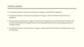  A rational producer will never produce in stage 3, where MP is negative.
 A rational producer will also not produce in stage 1, where the MP of fixed factor is
negative.
 The producer producing in stage 1 will not be making best use of fixed factor and he will
not be utilizing fully the opportunity of increasing production by increasing quantity of
variable factor.
 A rational producer will produce in stage 2, where both MP and AP of variable factors are
diminishing.
CONCLUSION
 