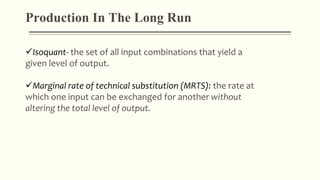 Isoquant- the set of all input combinations that yield a
given level of output.
Marginal rate of technical substitution (MRTS): the rate at
which one input can be exchanged for another without
altering the total level of output.
Production In The Long Run
 