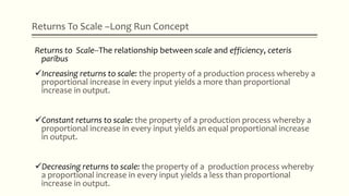 Returns To Scale –Long Run Concept
Returns to Scale--The relationship between scale and efficiency, ceteris
paribus
Increasing returns to scale: the property of a production process whereby a
proportional increase in every input yields a more than proportional
increase in output.
Constant returns to scale: the property of a production process whereby a
proportional increase in every input yields an equal proportional increase
in output.
Decreasing returns to scale: the property of a production process whereby
a proportional increase in every input yields a less than proportional
increase in output.
 