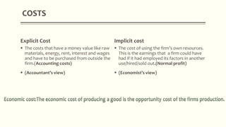 Explicit Cost
 The costs that have a money value like raw
materials, energy, rent, interest and wages
and have to be purchased from outside the
firm.(Accounting costs)
 (Accountant’s view)
Implicit cost
 The cost of using the firm’s own resources.
This is the earnings that a firm could have
had if it had employed its factors in another
use/hired/sold out.(Normal profit)
 (Economist’s view)
COSTS
 