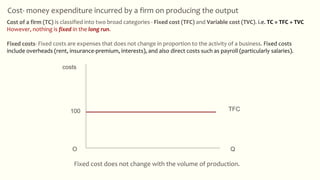 Fixed cost does not change with the volume of production.
Cost- money expenditure incurred by a firm on producing the output
TFC
Q
costs
100
O
Cost of a firm (TC) is classified into two broad categories - Fixed cost (TFC) and Variable cost (TVC). i.e. TC = TFC + TVC
However, nothing is fixed in the long run.
Fixed costs- Fixed costs are expenses that does not change in proportion to the activity of a business. Fixed costs
include overheads (rent, insurance-premium, interests), and also direct costs such as payroll (particularly salaries).
 