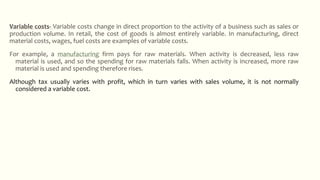 Variable costs- Variable costs change in direct proportion to the activity of a business such as sales or
production volume. In retail, the cost of goods is almost entirely variable. In manufacturing, direct
material costs, wages, fuel costs are examples of variable costs.
For example, a manufacturing firm pays for raw materials. When activity is decreased, less raw
material is used, and so the spending for raw materials falls. When activity is increased, more raw
material is used and spending therefore rises.
Although tax usually varies with profit, which in turn varies with sales volume, it is not normally
considered a variable cost.
 