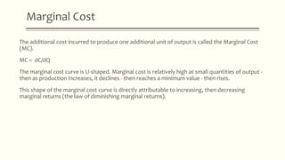 Marginal Cost
The additional cost incurred to produce one additional unit of output is called the Marginal Cost
(MC).
MC = dC/dQ
The marginal cost curve is U-shaped. Marginal cost is relatively high at small quantities of output -
then as production increases, it declines - then reaches a minimum value - then rises.
This shape of the marginal cost curve is directly attributable to increasing, then decreasing
marginal returns (the law of diminishing marginal returns).
 