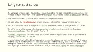 Long run cost curves
The Long run average cost (LRAC or LAC) curve illustrates - for a given quantity of production - the
average cost per unit which a firm faces in the long run (i.e. when no factors of production is fixed).
 LRAC curve is derived from a series of short run average cost curves.
 It is also called the ‘Envelope curve' since it envelops all the short run average cost curve.
 The curve is created as an envelope of an infinite number of short-run average total cost curves.
The LRAC curve is U-shaped, reflecting economies of scale when it is negatively-sloped and
diseconomies of scale when it is positively sloped.
In perfect competition, the LRAC curve is flat at the point of equilibrium – in this stage the firm is
enjoying constant returns to scale.
In some industries, the LRAC is L-shaped, and economies of scale increase indefinitely. This means
that the largest firm tends to have a cost advantage, and the industry tends naturally to become a
monopoly, and hence is called a natural monopoly. Natural monopolies tend to exist in industries
with high capital costs in relation to variable costs, such as water supply and electricity supply.
 