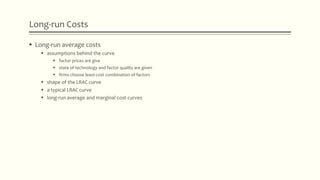 Long-run Costs
 Long-run average costs
 assumptions behind the curve
 factor prices are give
 state of technology and factor quality are given
 firms choose least-cost combination of factors
 shape of the LRAC curve
 a typical LRAC curve
 long-run average and marginal cost curves
 