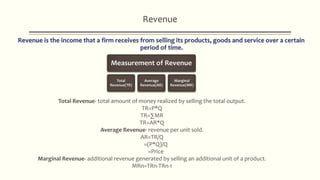 Revenue
Measurement of Revenue
Total
Revenue(TR)
Average
Revenue(AR)
Marginal
Revenue(MR)
Total Revenue- total amount of money realized by selling the total output.
TR=P*Q
TR=∑MR
TR=AR*Q
Average Revenue- revenue per unit sold.
AR=TR/Q
=(P*Q)/Q
=Price
Marginal Revenue- additional revenue generated by selling an additional unit of a product.
MRn=TRn-TRn-1
 