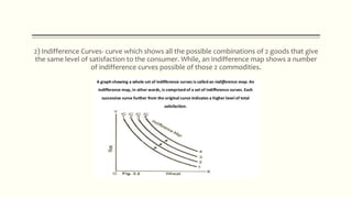 2) Indifference Curves- curve which shows all the possible combinations of 2 goods that give
the same level of satisfaction to the consumer. While, an Indifference map shows a number
of indifference curves possible of those 2 commodities.
 