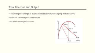 Total Revenue and Output
 TR when price change as output increase.(downward sloping demand curve)
 Firm has to lower price to sell more.
 PED falls as output increases.
 