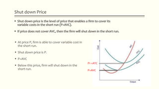 Shut down Price
 At price P, firm is able to cover variable cost in
the short run.
 Shut down price is P.
 P=AVC
 Below this price, firm will shut down in the
short-run.
P1 =ATC
P=AVC
 