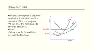 Break-even price
P1 =ATC
P=AVC
•The break even price is the price
at which a firm is able to make
normal profit in the long run.
•At this price the firm is able to
cover all of its cost.
•P=ATC
•Below price P1, firm will shut
down in the long run.
 