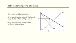 Profit Maximizing level of output
 Normal Demand Curve situation:
 Profit maximization output is the level of
output where MC cuts MR from below.
 Price is Pm, because consumers are
willing to pay this much.
 