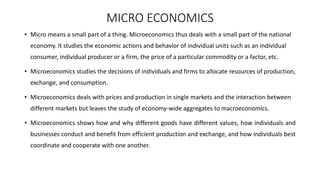 MICRO ECONOMICS
• Micro means a small part of a thing. Microeconomics thus deals with a small part of the national
economy. It studies the economic actions and behavior of individual units such as an individual
consumer, individual producer or a firm, the price of a particular commodity or a factor, etc.
• Microeconomics studies the decisions of individuals and firms to allocate resources of production,
exchange, and consumption.
• Microeconomics deals with prices and production in single markets and the interaction between
different markets but leaves the study of economy-wide aggregates to macroeconomics.
• Microeconomics shows how and why different goods have different values, how individuals and
businesses conduct and benefit from efficient production and exchange, and how individuals best
coordinate and cooperate with one another.
 