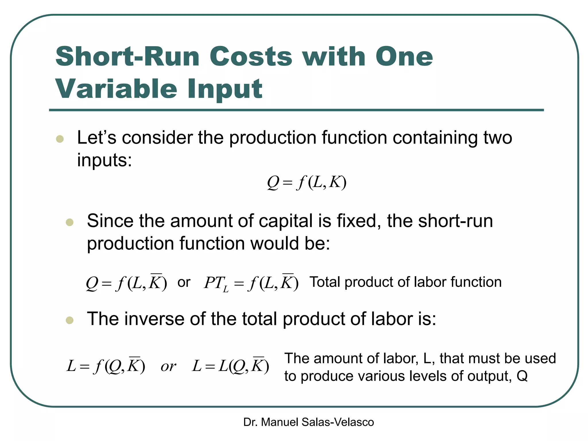 Dr. Manuel Salas-Velasco
Short-Run Costs with One
Variable Input
 Let’s consider the production function containing two
inputs:
),( KLfQ 
 Since the amount of capital is fixed, the short-run
production function would be:
),( KLfQ  ),( KLfPTL  Total product of labor function
 The inverse of the total product of labor is:
),(),( KQLLorKQfL  The amount of labor, L, that must be used
to produce various levels of output, Q
or
 