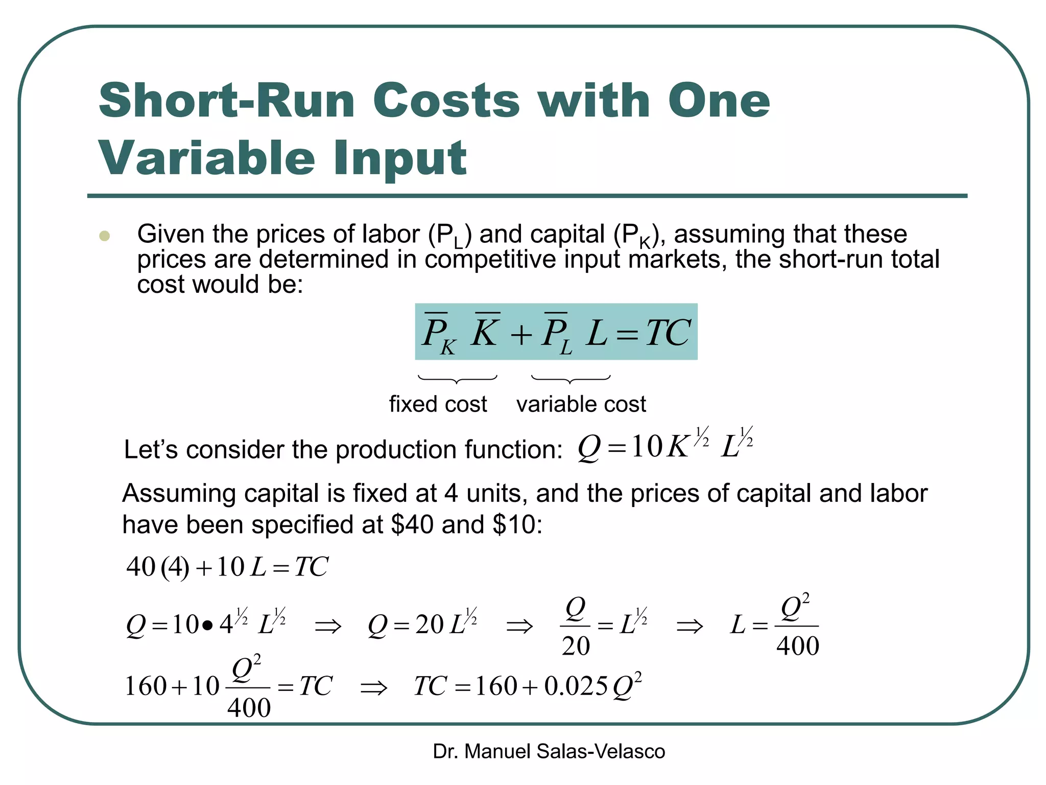 Dr. Manuel Salas-Velasco
Short-Run Costs with One
Variable Input
 Given the prices of labor (PL) and capital (PK), assuming that these
prices are determined in competitive input markets, the short-run total
cost would be:
TCLPKP LK 
variable costfixed cost
Let’s consider the production function:
Assuming capital is fixed at 4 units, and the prices of capital and labor
have been specified at $40 and $10:
2
1
2
1
10 LKQ 
40020
20410
2
2
1
2
1
2
1
2
1 Q
LL
Q
LQLQ 
TCL 10)4(40
2
2
025.0160
400
10160 QTCTC
Q

 