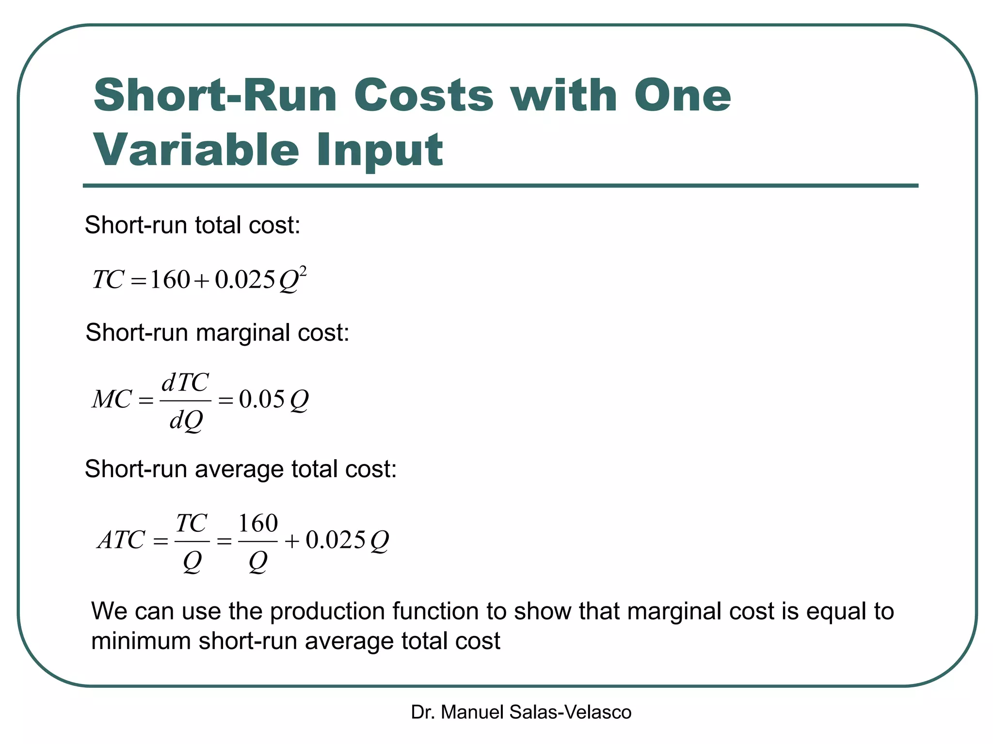 Dr. Manuel Salas-Velasco
Short-Run Costs with One
Variable Input
Q
dQ
TCd
MC 05.0
2
025.0160 QTC 
Short-run marginal cost:
Short-run average total cost:
Q
QQ
TC
ATC 025.0
160

We can use the production function to show that marginal cost is equal to
minimum short-run average total cost
Short-run total cost:
 