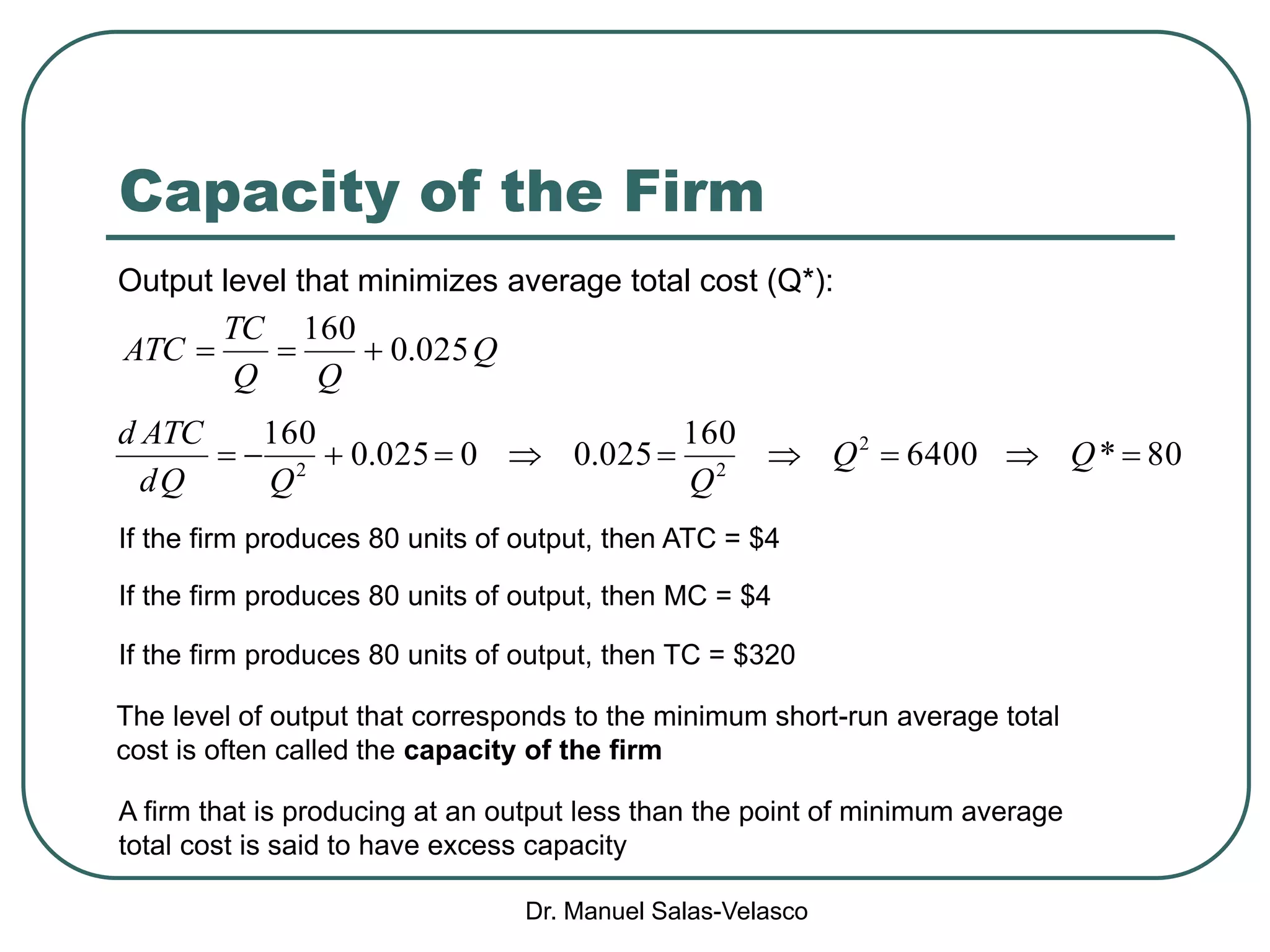 Dr. Manuel Salas-Velasco
Capacity of the Firm
Q
QQ
TC
ATC 025.0
160

If the firm produces 80 units of output, then MC = $4
If the firm produces 80 units of output, then ATC = $4
If the firm produces 80 units of output, then TC = $320
Output level that minimizes average total cost (Q*):
80*6400
160
025.00025.0
160 2
22
 QQ
QQQd
ATCd
The level of output that corresponds to the minimum short-run average total
cost is often called the capacity of the firm
A firm that is producing at an output less than the point of minimum average
total cost is said to have excess capacity
 