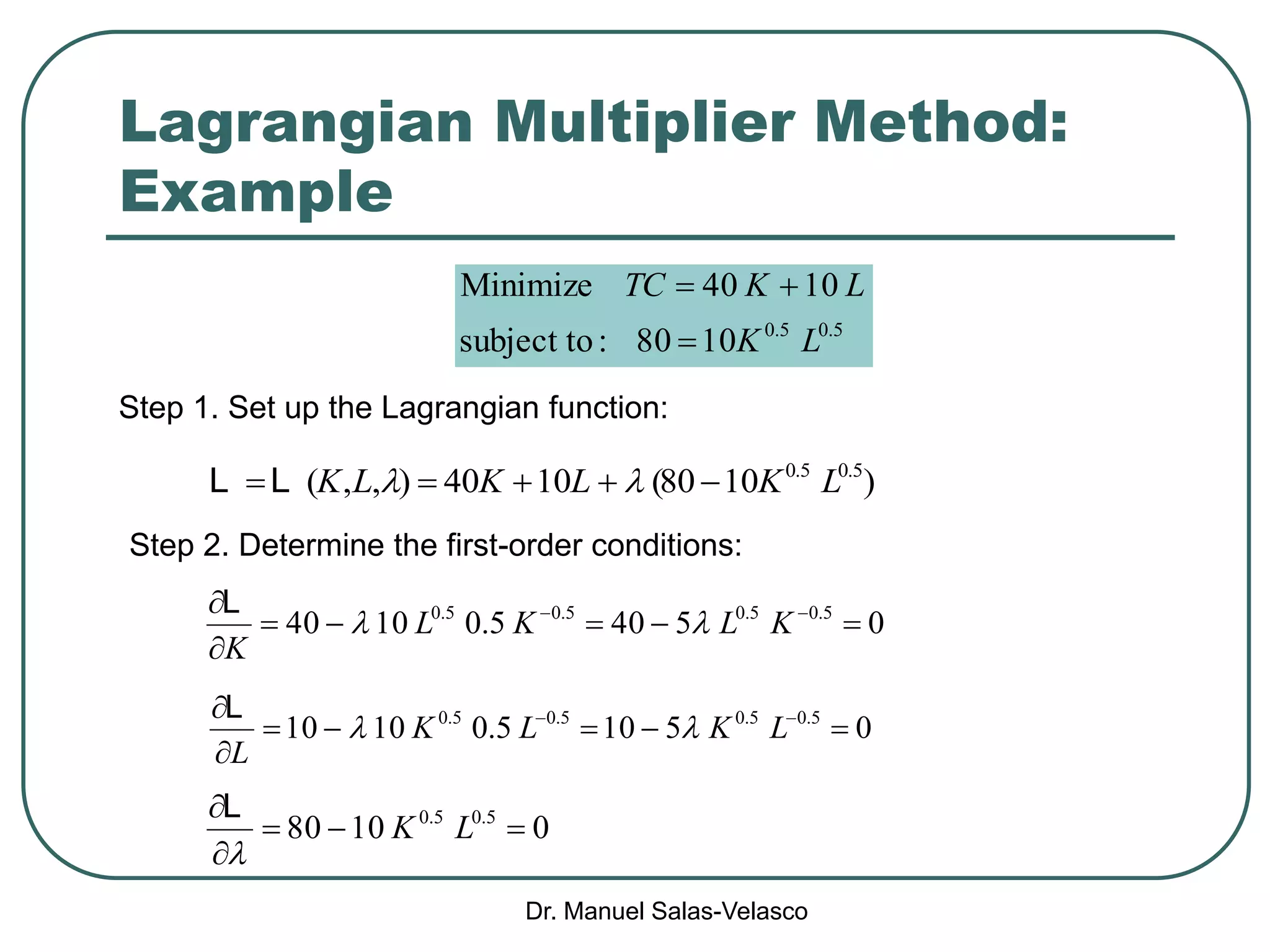 Dr. Manuel Salas-Velasco
Lagrangian Multiplier Method:
Example
5.05.0
1080:tosubject
1040Minimize
LK
LKTC


Step 1. Set up the Lagrangian function:
)1080(1040),,( 5.05.0
LKLKLK  LL
Step 2. Determine the first-order conditions:
05405.01040 5.05.05.05.0


 
KLKL
K

L
05105.01010 5.05.05.05.0


 
LKLK
L

L
01080 5.05.0



LK

L
 