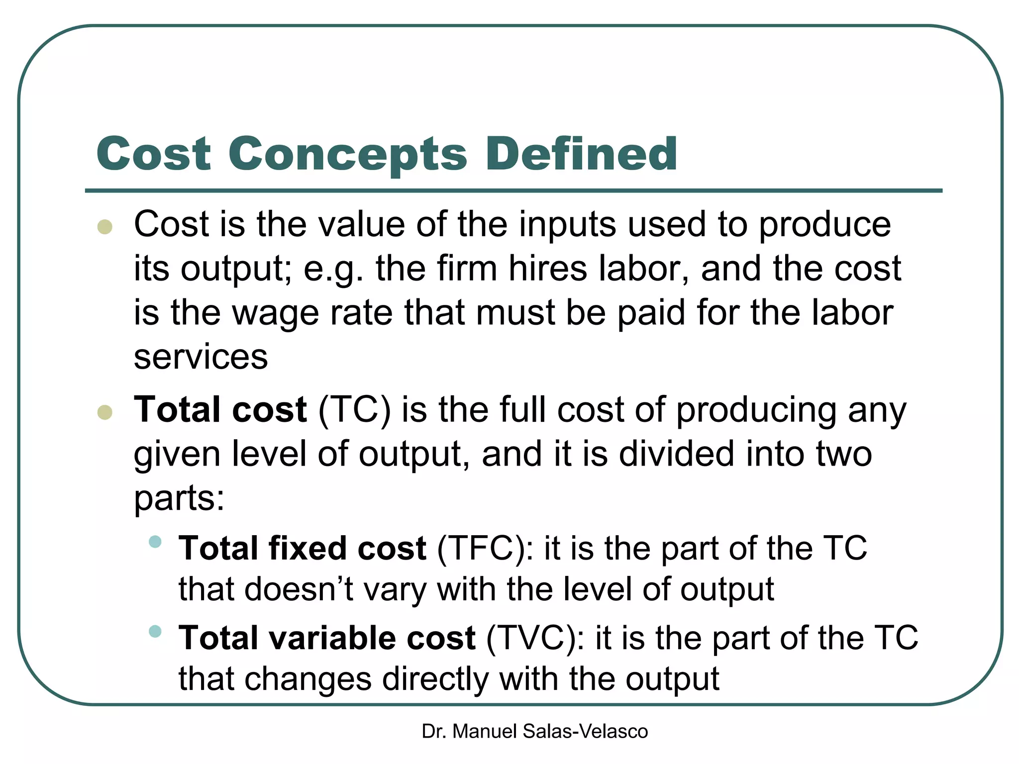 Dr. Manuel Salas-Velasco
Cost Concepts Defined
 Cost is the value of the inputs used to produce
its output; e.g. the firm hires labor, and the cost
is the wage rate that must be paid for the labor
services
 Total cost (TC) is the full cost of producing any
given level of output, and it is divided into two
parts:
• Total fixed cost (TFC): it is the part of the TC
that doesn’t vary with the level of output
• Total variable cost (TVC): it is the part of the TC
that changes directly with the output
 