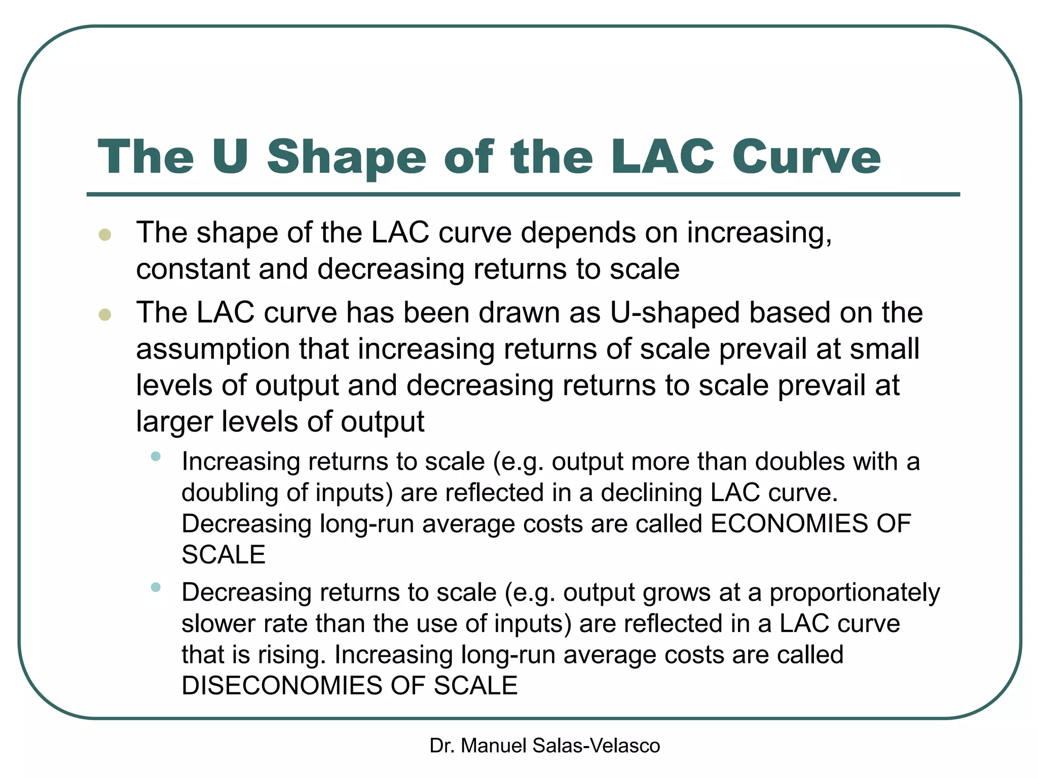 Dr. Manuel Salas-Velasco
The U Shape of the LAC Curve
 The shape of the LAC curve depends on increasing,
constant and decreasing returns to scale
 The LAC curve has been drawn as U-shaped based on the
assumption that increasing returns of scale prevail at small
levels of output and decreasing returns to scale prevail at
larger levels of output
• Increasing returns to scale (e.g. output more than doubles with a
doubling of inputs) are reflected in a declining LAC curve.
Decreasing long-run average costs are called ECONOMIES OF
SCALE
• Decreasing returns to scale (e.g. output grows at a proportionately
slower rate than the use of inputs) are reflected in a LAC curve
that is rising. Increasing long-run average costs are called
DISECONOMIES OF SCALE
 
