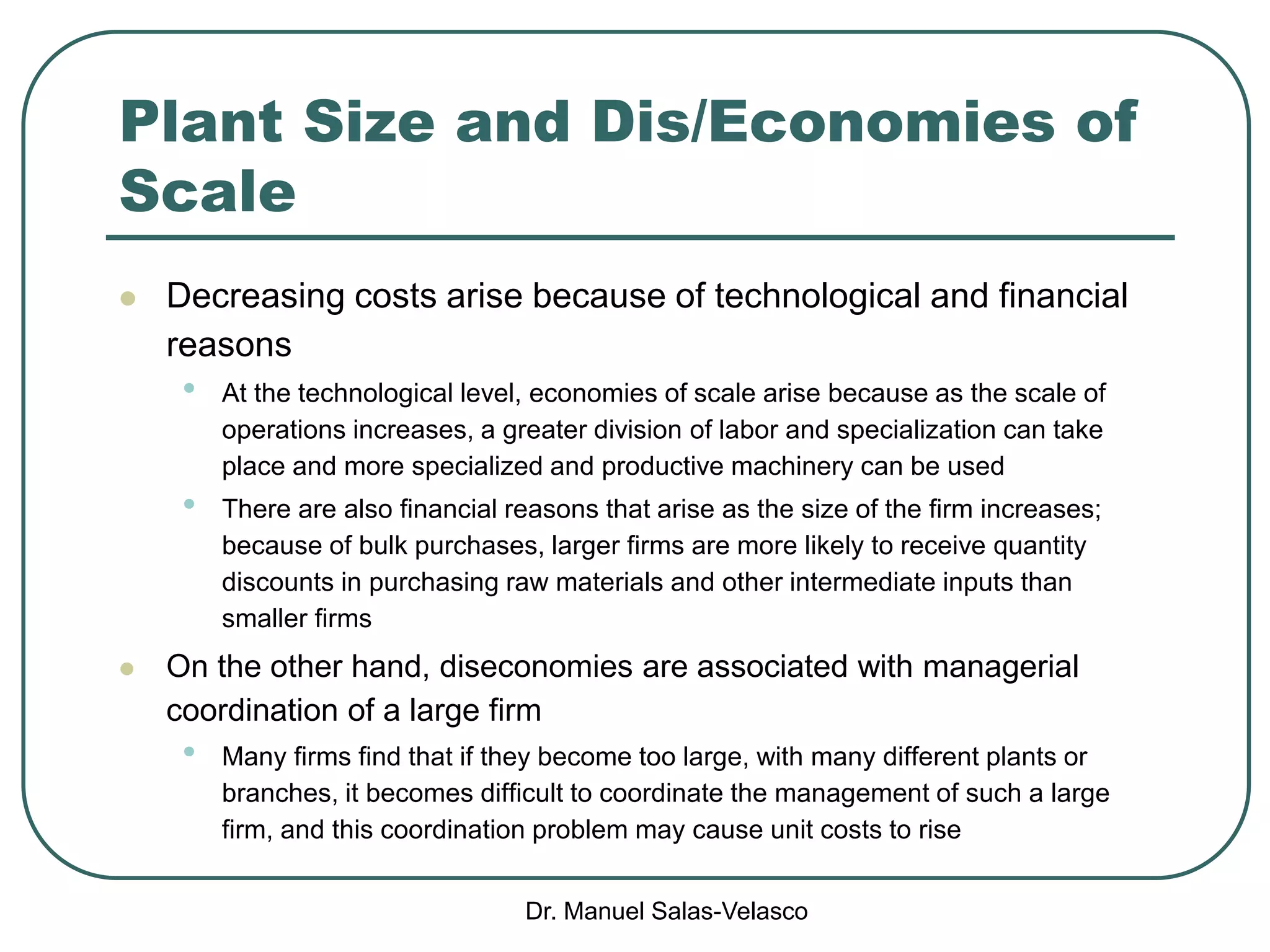 Dr. Manuel Salas-Velasco
Plant Size and Dis/Economies of
Scale
 Decreasing costs arise because of technological and financial
reasons
• At the technological level, economies of scale arise because as the scale of
operations increases, a greater division of labor and specialization can take
place and more specialized and productive machinery can be used
• There are also financial reasons that arise as the size of the firm increases;
because of bulk purchases, larger firms are more likely to receive quantity
discounts in purchasing raw materials and other intermediate inputs than
smaller firms
 On the other hand, diseconomies are associated with managerial
coordination of a large firm
• Many firms find that if they become too large, with many different plants or
branches, it becomes difficult to coordinate the management of such a large
firm, and this coordination problem may cause unit costs to rise
 
