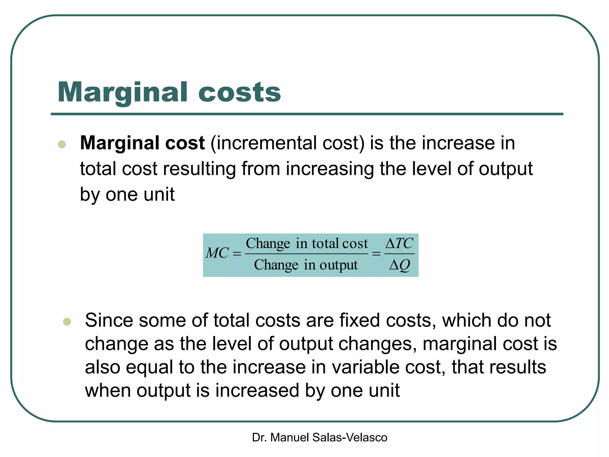 Dr. Manuel Salas-Velasco
Marginal costs
 Marginal cost (incremental cost) is the increase in
total cost resulting from increasing the level of output
by one unit
 Since some of total costs are fixed costs, which do not
change as the level of output changes, marginal cost is
also equal to the increase in variable cost, that results
when output is increased by one unit
Q
TC
MC



outputinChange
costtotalinChange
 