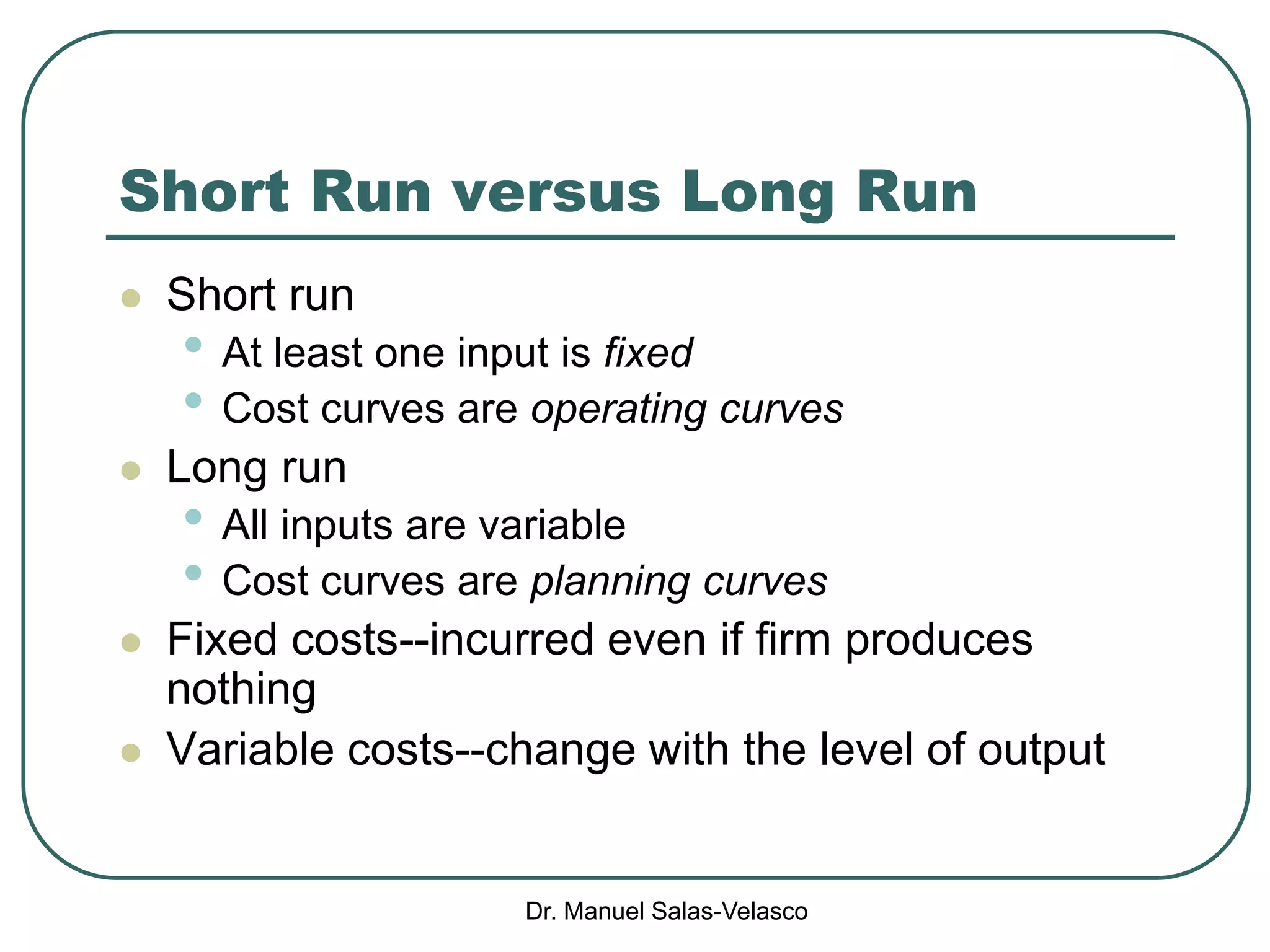 Dr. Manuel Salas-Velasco
Short Run versus Long Run
 Short run
• At least one input is fixed
• Cost curves are operating curves
 Long run
• All inputs are variable
• Cost curves are planning curves
 Fixed costs--incurred even if firm produces
nothing
 Variable costs--change with the level of output
 