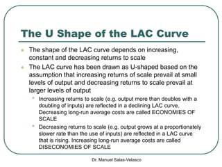 Dr. Manuel Salas-Velasco
The U Shape of the LAC Curve
 The shape of the LAC curve depends on increasing,
constant and decreasing returns to scale
 The LAC curve has been drawn as U-shaped based on the
assumption that increasing returns of scale prevail at small
levels of output and decreasing returns to scale prevail at
larger levels of output
• Increasing returns to scale (e.g. output more than doubles with a
doubling of inputs) are reflected in a declining LAC curve.
Decreasing long-run average costs are called ECONOMIES OF
SCALE
• Decreasing returns to scale (e.g. output grows at a proportionately
slower rate than the use of inputs) are reflected in a LAC curve
that is rising. Increasing long-run average costs are called
DISECONOMIES OF SCALE
 