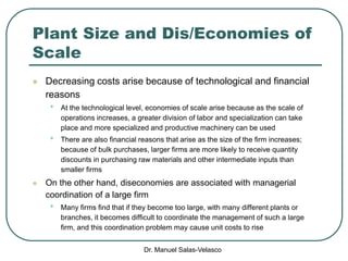 Dr. Manuel Salas-Velasco
Plant Size and Dis/Economies of
Scale
 Decreasing costs arise because of technological and financial
reasons
• At the technological level, economies of scale arise because as the scale of
operations increases, a greater division of labor and specialization can take
place and more specialized and productive machinery can be used
• There are also financial reasons that arise as the size of the firm increases;
because of bulk purchases, larger firms are more likely to receive quantity
discounts in purchasing raw materials and other intermediate inputs than
smaller firms
 On the other hand, diseconomies are associated with managerial
coordination of a large firm
• Many firms find that if they become too large, with many different plants or
branches, it becomes difficult to coordinate the management of such a large
firm, and this coordination problem may cause unit costs to rise
 