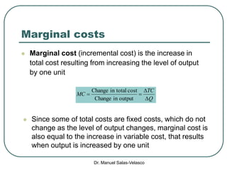 Dr. Manuel Salas-Velasco
Marginal costs
 Marginal cost (incremental cost) is the increase in
total cost resulting from increasing the level of output
by one unit
 Since some of total costs are fixed costs, which do not
change as the level of output changes, marginal cost is
also equal to the increase in variable cost, that results
when output is increased by one unit
Q
TC
MC



outputinChange
costtotalinChange
 