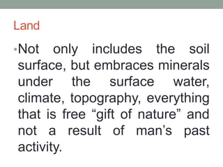 Land
•Not only includes the soil
surface, but embraces minerals
under the surface water,
climate, topography, everything
that is free “gift of nature” and
not a result of man’s past
activity.
 