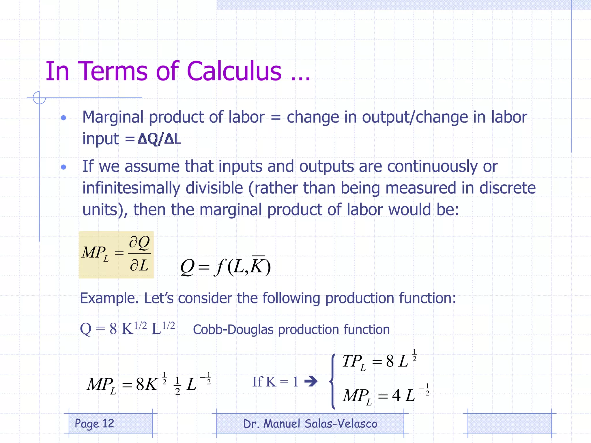 In Terms of Calculus …
• Marginal product of labor = change in output/change in labor
input =
L
Q
MPL



),( KLfQ 
Example. Let’s consider the following production function:
Q = 8 K1/2 L1/2
If K = 1 
Cobb-Douglas production function
2
1
2
1
2
1
8

 LKMPL 2
1
4

 LMPL
2
1
8 LTPL 
• If we assume that inputs and outputs are continuously or
infinitesimally divisible (rather than being measured in discrete
units), then the marginal product of labor would be:
Dr. Manuel Salas-VelascoPage 12
 