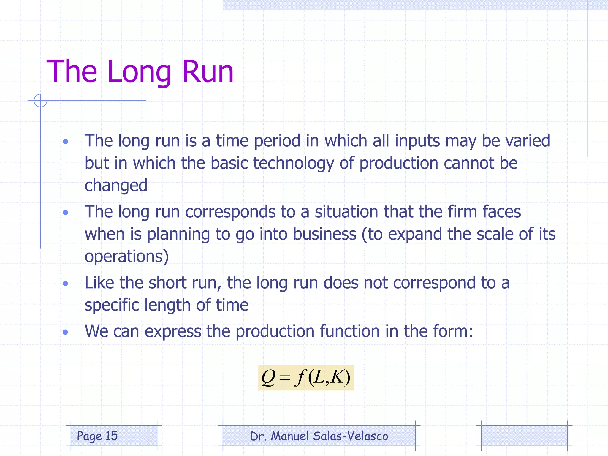 The Long Run
• The long run is a time period in which all inputs may be varied
but in which the basic technology of production cannot be
changed
• The long run corresponds to a situation that the firm faces
when is planning to go into business (to expand the scale of its
operations)
• Like the short run, the long run does not correspond to a
specific length of time
• We can express the production function in the form:
),( KLfQ 
Dr. Manuel Salas-VelascoPage 15
 