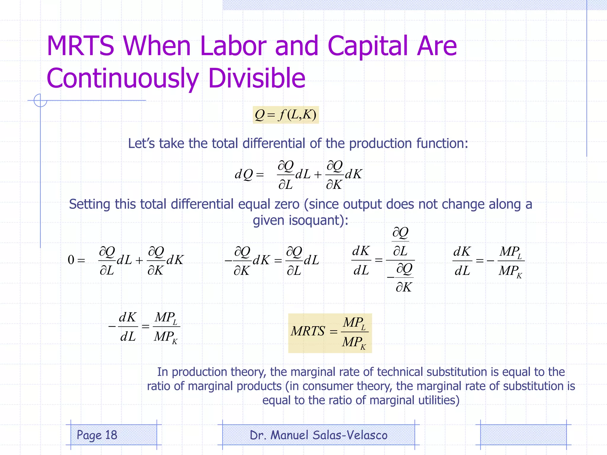 MRTS When Labor and Capital Are
Continuously Divisible
Kd
K
Q
Ld
L
Q
Qd






),( KLfQ 
Kd
K
Q
Ld
L
Q





0
Let’s take the total differential of the production function:
Setting this total differential equal zero (since output does not change along a
given isoquant):
Ld
L
Q
Kd
K
Q






K
Q
L
Q
Ld
Kd






K
L
MP
MP
Ld
Kd

K
L
MP
MP
Ld
Kd

K
L
MP
MP
MRTS 
In production theory, the marginal rate of technical substitution is equal to the
ratio of marginal products (in consumer theory, the marginal rate of substitution is
equal to the ratio of marginal utilities)
Dr. Manuel Salas-VelascoPage 18
 