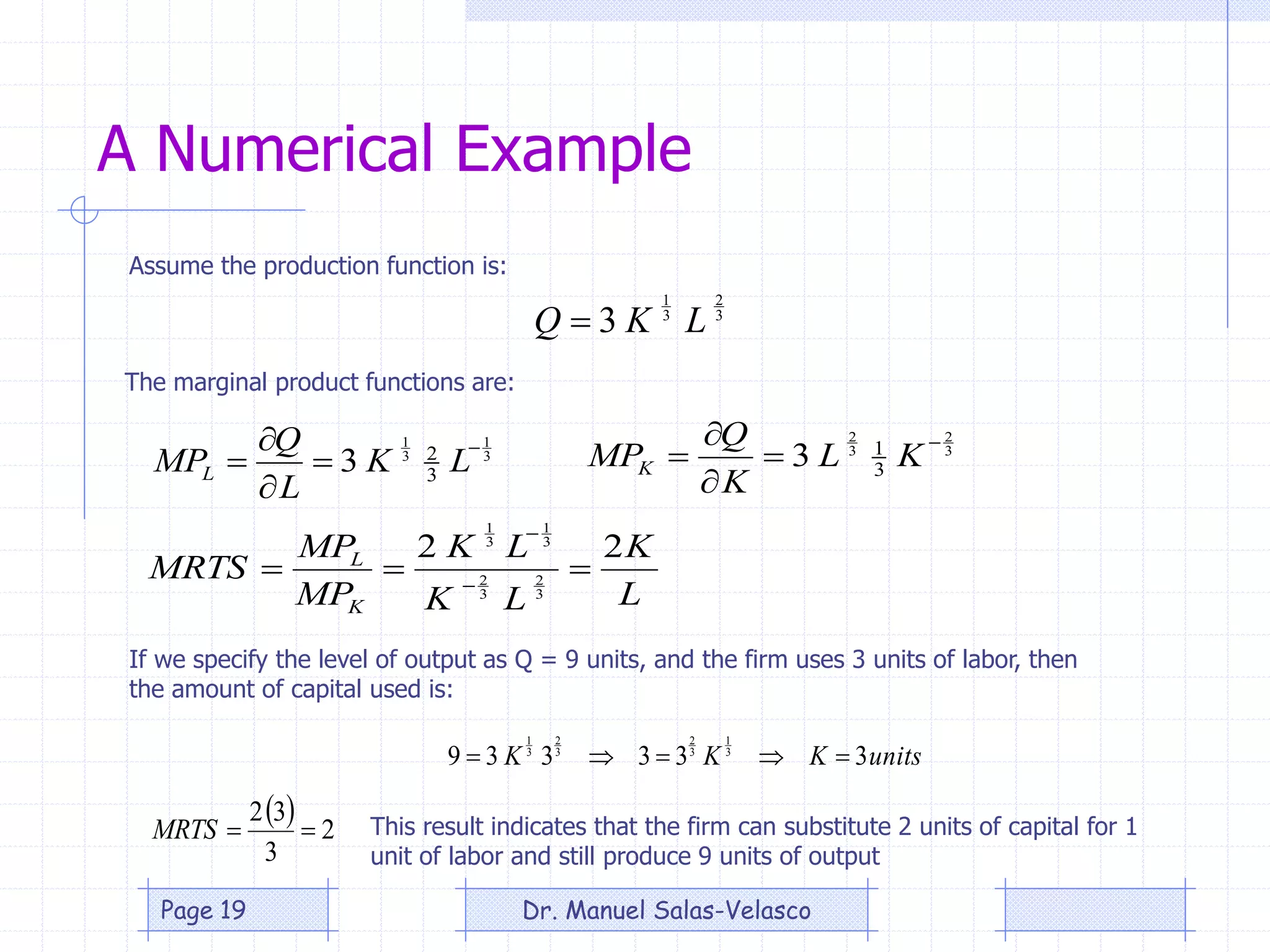 A Numerical Example
3
2
3
1
3 LKQ 
3
2
3
2
3
1
3




 KL
K
Q
MPK
Assume the production function is:
The marginal product functions are:
3
1
3
1
3
2
3




 LK
L
Q
MPL
If we specify the level of output as Q = 9 units, and the firm uses 3 units of labor, then
the amount of capital used is:
L
K
LK
LK
MP
MP
MRTS
K
L 22
3
2
3
2
3
1
3
1
 

unitsKKK 333339 3
1
3
2
3
2
3
1

  2
3
32
MRTS This result indicates that the firm can substitute 2 units of capital for 1
unit of labor and still produce 9 units of output
Dr. Manuel Salas-VelascoPage 19
 