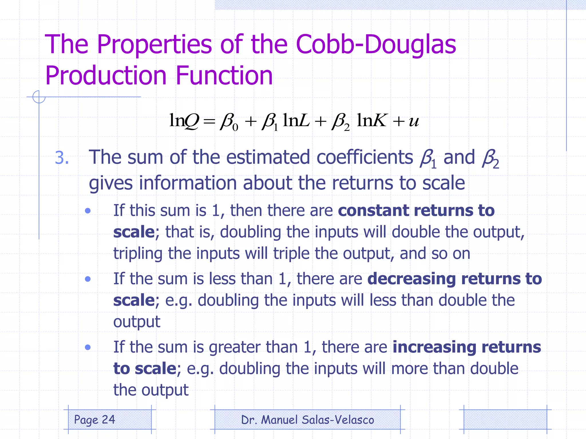 The Properties of the Cobb-Douglas
Production Function
3. The sum of the estimated coefficients β1 and β2
gives information about the returns to scale
• If this sum is 1, then there are constant returns to
scale; that is, doubling the inputs will double the output,
tripling the inputs will triple the output, and so on
• If the sum is less than 1, there are decreasing returns to
scale; e.g. doubling the inputs will less than double the
output
• If the sum is greater than 1, there are increasing returns
to scale; e.g. doubling the inputs will more than double
the output
uKLQ  lnlnln 210 
Dr. Manuel Salas-VelascoPage 24
 