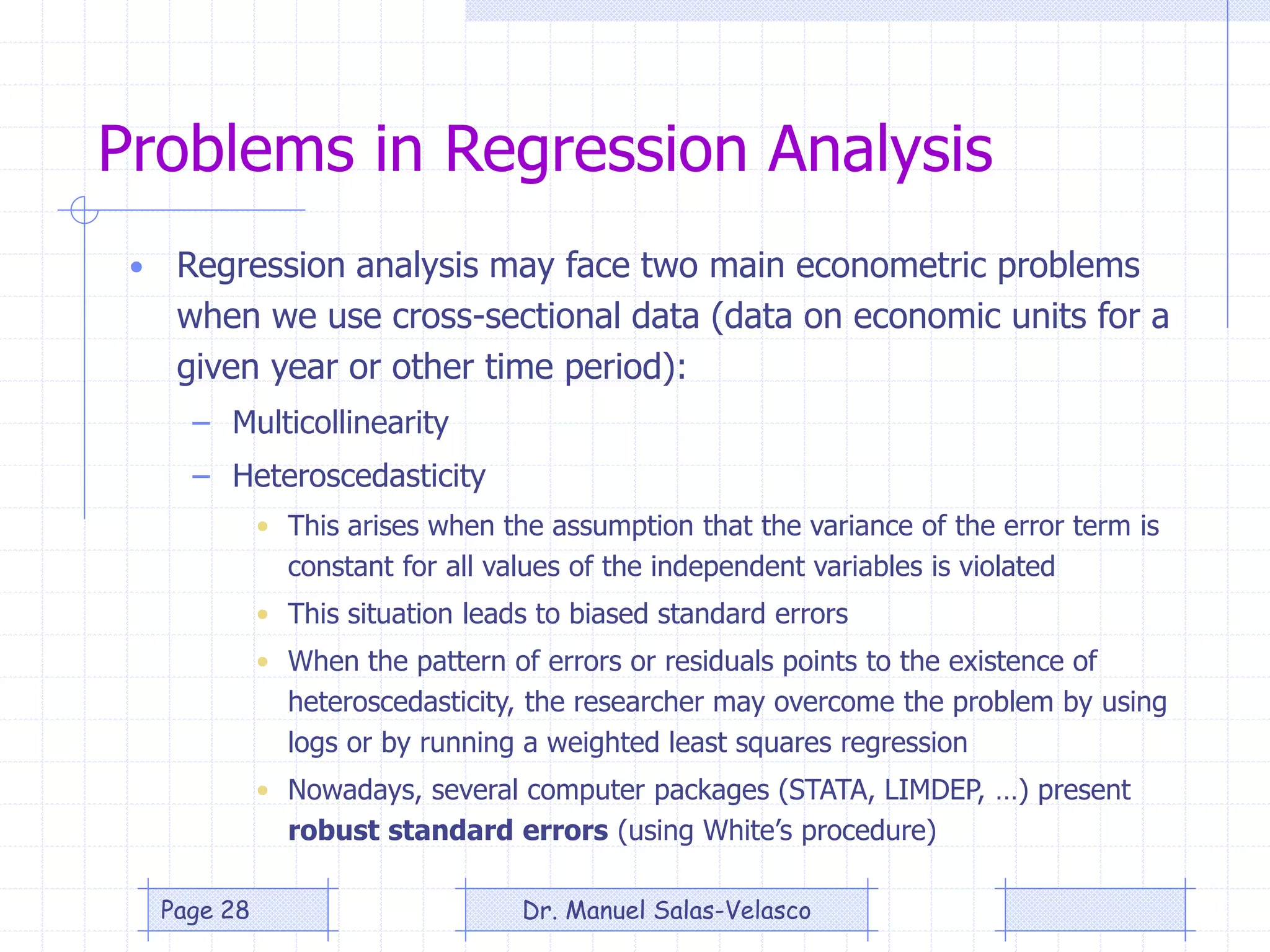 Problems in Regression Analysis
• Regression analysis may face two main econometric problems
when we use cross-sectional data (data on economic units for a
given year or other time period):
– Multicollinearity
– Heteroscedasticity
• This arises when the assumption that the variance of the error term is
constant for all values of the independent variables is violated
• This situation leads to biased standard errors
• When the pattern of errors or residuals points to the existence of
heteroscedasticity, the researcher may overcome the problem by using
logs or by running a weighted least squares regression
• Nowadays, several computer packages (STATA, LIMDEP, …) present
robust standard errors (using White’s procedure)
Dr. Manuel Salas-VelascoPage 28
 