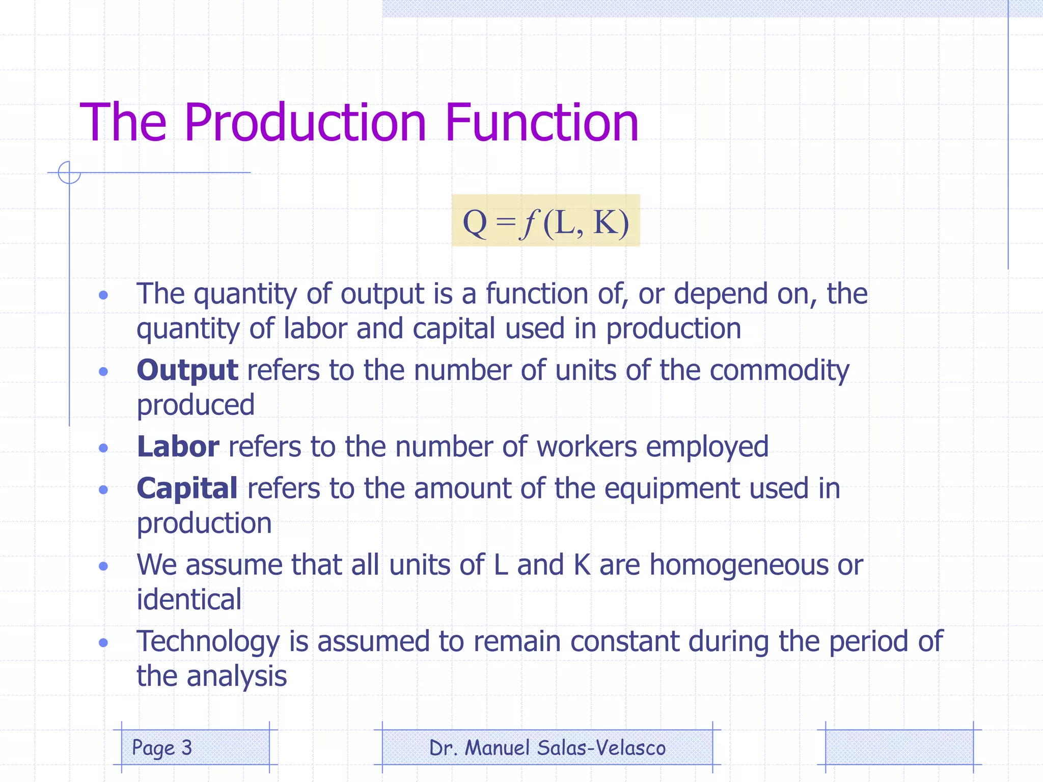 The Production Function
• The quantity of output is a function of, or depend on, the
quantity of labor and capital used in production
• Output refers to the number of units of the commodity
produced
• Labor refers to the number of workers employed
• Capital refers to the amount of the equipment used in
production
• We assume that all units of L and K are homogeneous or
identical
• Technology is assumed to remain constant during the period of
the analysis
Q = f (L, K)
Dr. Manuel Salas-VelascoPage 3
 